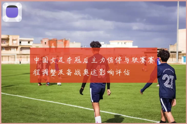 中国女足夺冠后主力伤停与联赛赛程调整及备战奥运影响评估