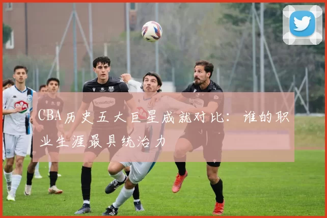 CBA历史五大巨星成就对比：谁的职业生涯最具统治力