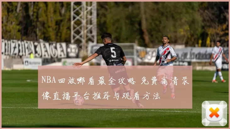 NBA回放哪看最全攻略 免费高清录像直播平台推荐与观看方法