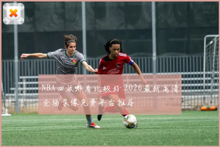 NBA回放哪看比较好 2026最新高清全场录像免费平台推荐