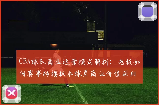 CBA球队商业运营模式解析：老板如何赛事转播权和球员商业价值获利