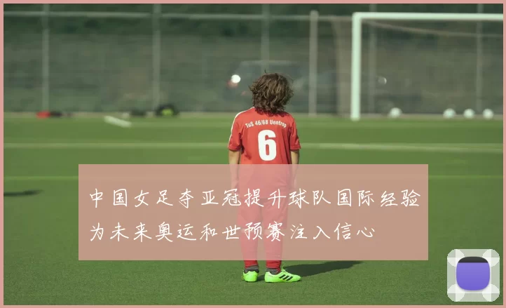 中国女足夺亚冠提升球队国际经验为未来奥运和世预赛注入信心