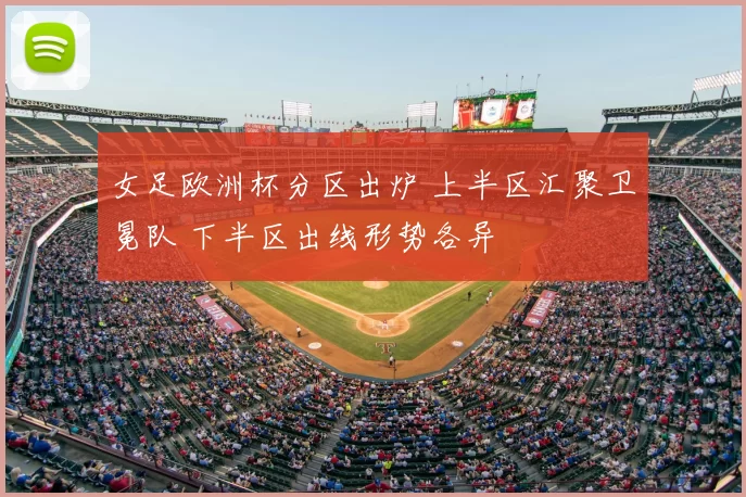 女足欧洲杯分区出炉 上半区汇聚卫冕队 下半区出线形势各异