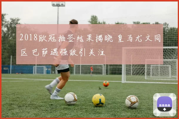 2018欧冠抽签结果揭晓 皇马尤文同区 巴萨遇强敌引关注