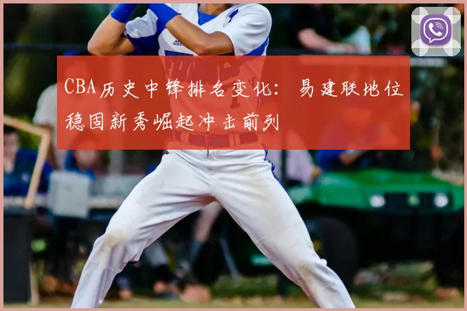 CBA历史中锋排名变化:易建联地位稳固新秀崛起冲击前列