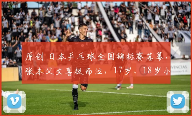 原创 日本乒乓球全国锦标赛落幕，张本父女喜极而泣，17岁、18岁小将单打夺两冠