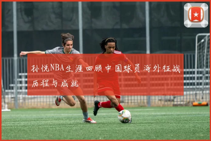 孙悦NBA生涯回顾中国球员海外征战历程与成就