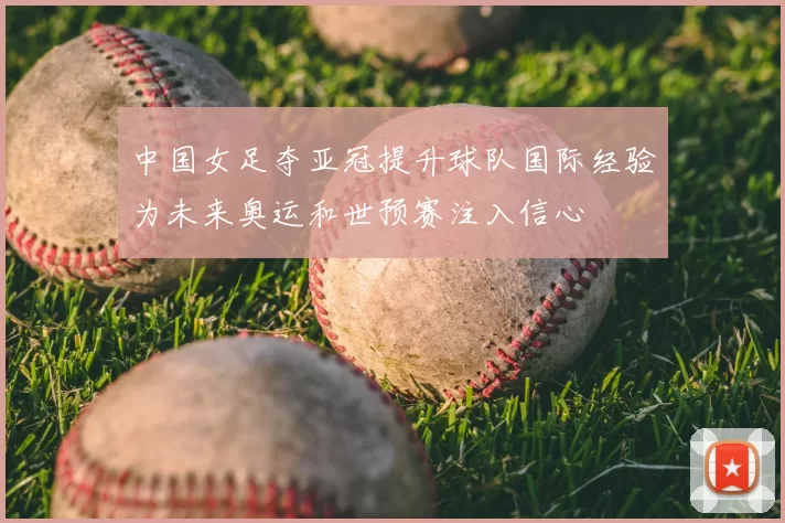 中国女足夺亚冠提升球队国际经验为未来奥运和世预赛注入信心