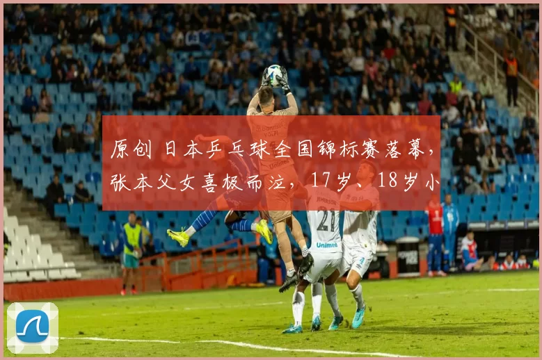 原创 日本乒乓球全国锦标赛落幕，张本父女喜极而泣，17岁、18岁小将单打夺两冠