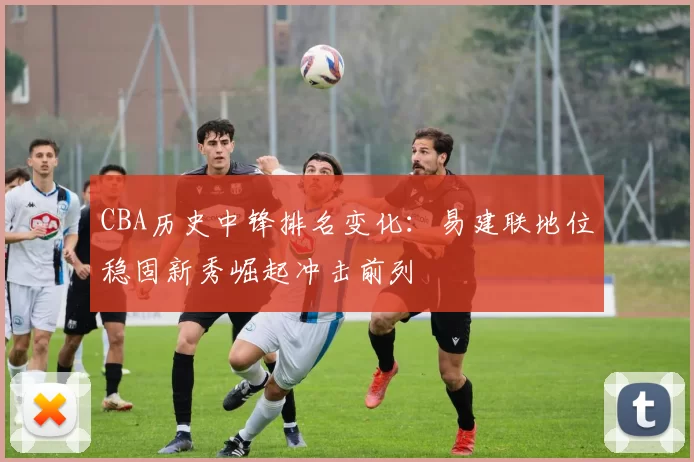 CBA历史中锋排名变化:易建联地位稳固新秀崛起冲击前列