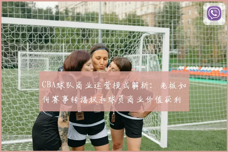 CBA球队商业运营模式解析：老板如何赛事转播权和球员商业价值获利