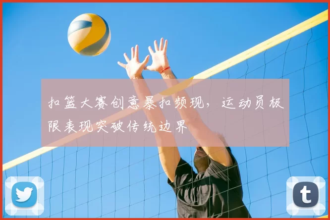 扣篮大赛创意暴扣频现，运动员极限表现突破传统边界