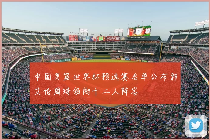 中国男篮世界杯预选赛名单公布郭艾伦周琦领衔十二人阵容