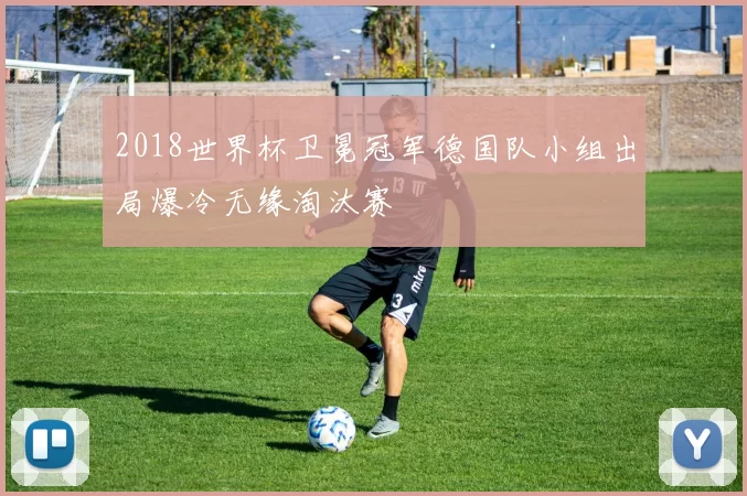 2018世界杯卫冕冠军德国队小组出局爆冷无缘淘汰赛