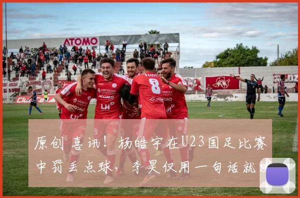 原创 喜讯！杨皓宇在U23国足比赛中罚丢点球，李昊仅用一句话就让他走出低谷