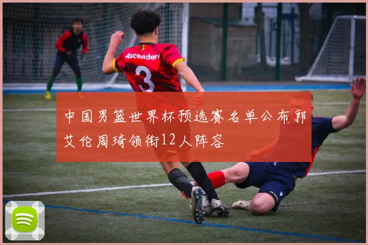 中国男篮世界杯预选赛名单公布郭艾伦周琦领衔12人阵容