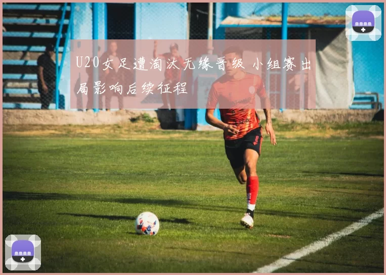 U20女足遭淘汰无缘晋级 小组赛出局影响后续征程