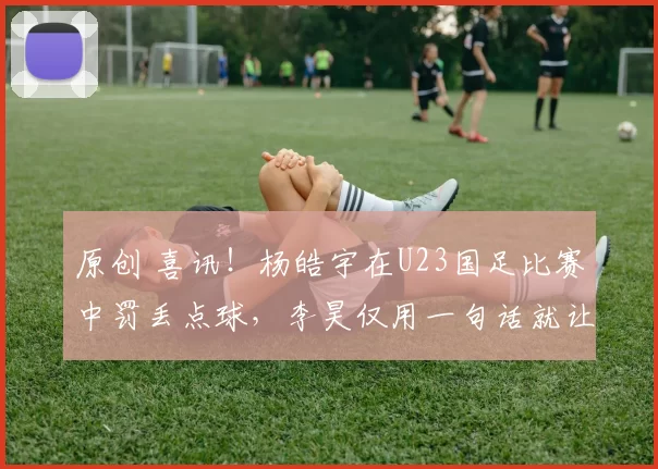 原创 喜讯！杨皓宇在U23国足比赛中罚丢点球，李昊仅用一句话就让他走出低谷