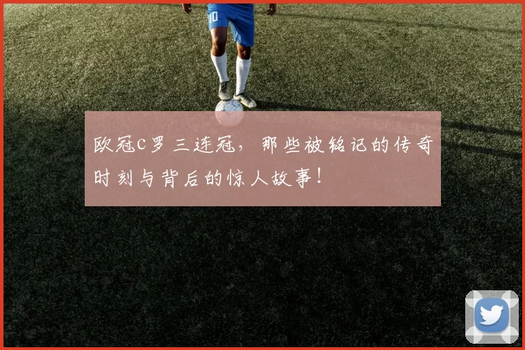 欧冠c罗三连冠，那些被铭记的传奇时刻与背后的惊人故事！