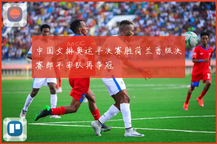 中国女排奥运半决赛胜荷兰晋级决赛郎平率队再争冠