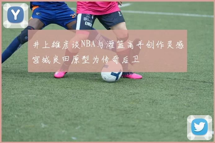 井上雄彦谈NBA与灌篮高手创作灵感宫城良田原型为传奇后卫