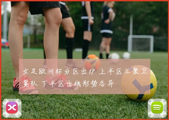 女足欧洲杯分区出炉 上半区汇聚卫冕队 下半区出线形势各异