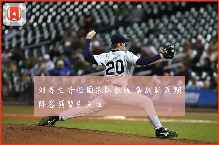 刘孝生升任国家队教练 备战新周期阵容调整引关注