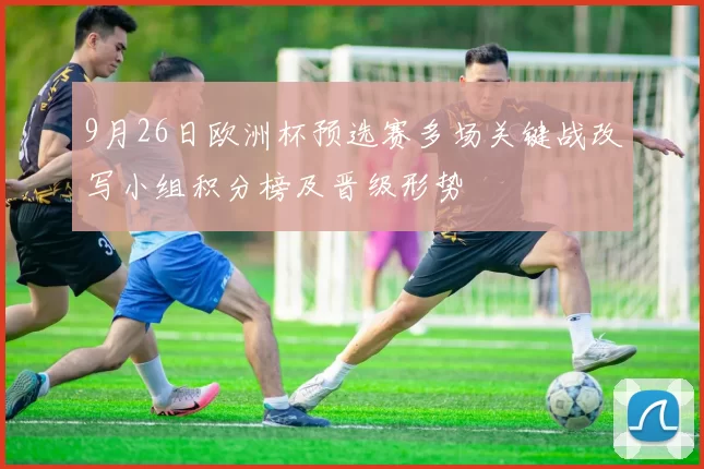 9月26日欧洲杯预选赛多场关键战改写小组积分榜及晋级形势