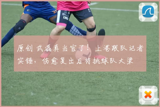 原创 武磊真当官了！上港跟队记者实锤，伤愈复出后将挑球队大梁