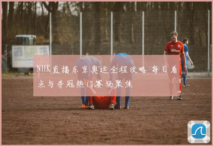 NHK直播东京奥运全程攻略 每日看点与夺冠热门赛场聚焦