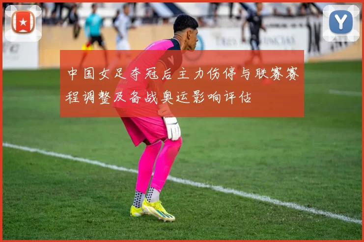 中国女足夺冠后主力伤停与联赛赛程调整及备战奥运影响评估