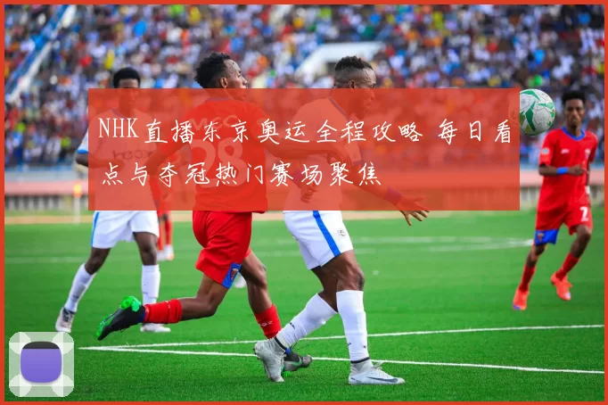 NHK直播东京奥运全程攻略 每日看点与夺冠热门赛场聚焦