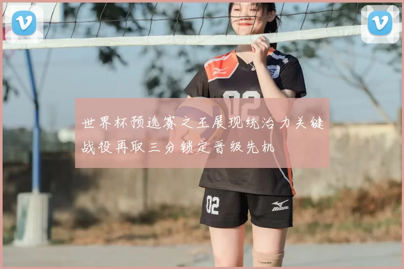 世界杯预选赛之王展现统治力关键战役再取三分锁定晋级先机