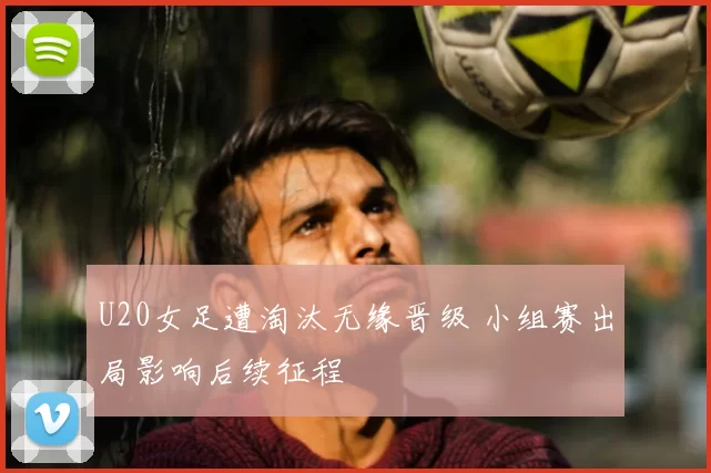 U20女足遭淘汰无缘晋级 小组赛出局影响后续征程