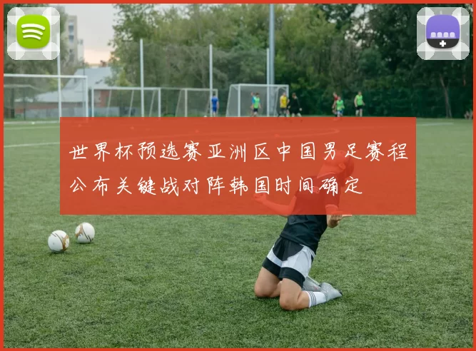 世界杯预选赛亚洲区中国男足赛程公布关键战对阵韩国时间确定