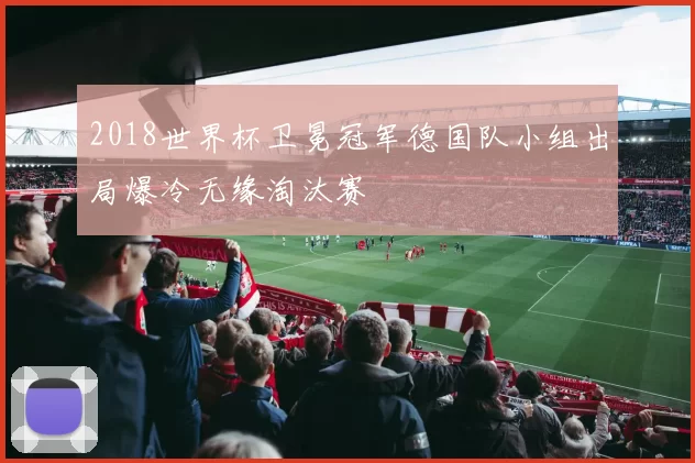 2018世界杯卫冕冠军德国队小组出局爆冷无缘淘汰赛