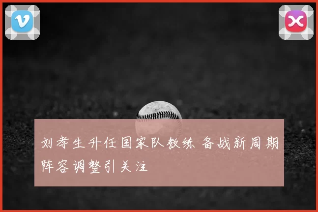 刘孝生升任国家队教练 备战新周期阵容调整引关注