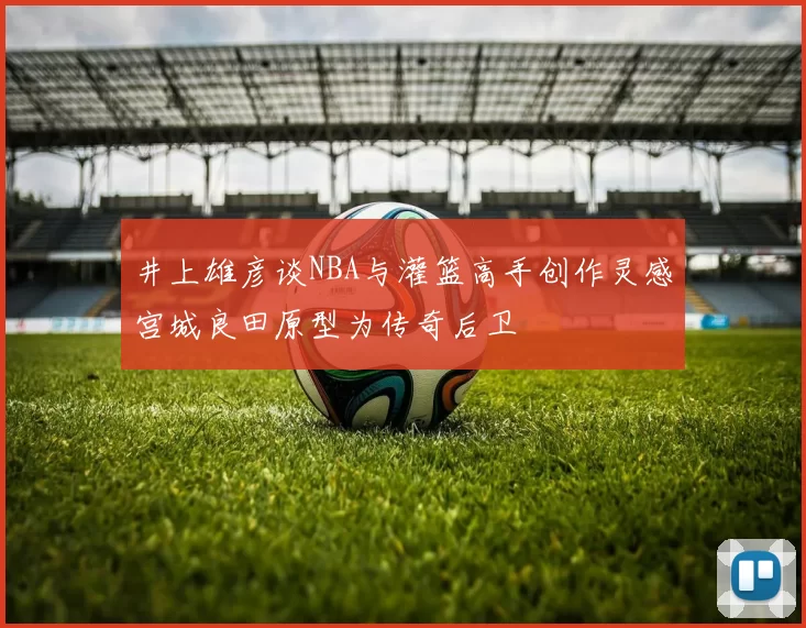 井上雄彦谈NBA与灌篮高手创作灵感宫城良田原型为传奇后卫