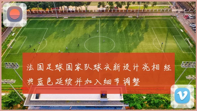 法国足球国家队球衣新设计亮相 经典蓝色延续并加入细节调整