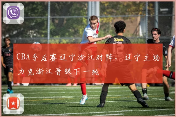 CBA季后赛辽宁浙江对阵,辽宁主场力克浙江晋级下一轮