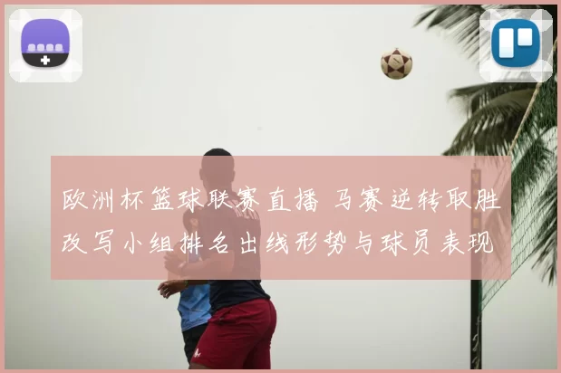 欧洲杯篮球联赛直播 马赛逆转取胜改写小组排名出线形势与球员表现看点