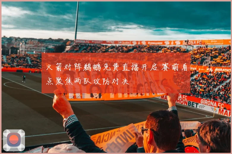 火箭对阵鹈鹕免费直播开启 赛前看点聚焦两队攻防对决